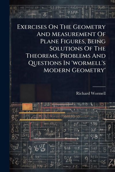 Exercises On The Geometry And Measurement Of Plane Figures, Being Solutions Of The Theorems, Problems And Questions In 'wormell's Modern Geometry' Exercises On The Geometry And Measurement Of Plane Figures, Being Solutions Of The Theorems, Problems And Questions In 'wormell's Modern Geometry'