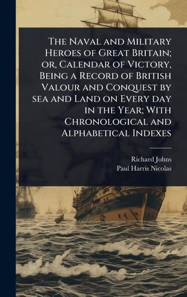 The Naval and Military Heroes of Great Britain; or, Calendar of Victory, Being a Record of British Valour and Conquest by sea and Land on Every day in the Year; With Chronological and Alphabetical Indexes The Naval and Military Heroes of Great Britain; or, Calendar of Victory, Being a Record of British Valour and Conquest by sea and Land on Every day in the Year; With Chronological and Alphabetical Indexes
