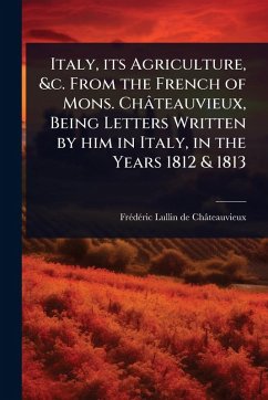 Italy, its Agriculture, &c. From the French of Mons. Châteauvieux, Being Letters Written by him in Italy, in the Years 1812 & 1813 - Lullin de Châteauvieux, Frã(c)Dã(c)Ri Italy, its Agriculture, &c. From the French of Mons. Châteauvieux, Being Letters Written by him in Italy, in the Years 1812 & 1813 - Lullin de Châteauvieux, Frã(c)Dã(c)Ri