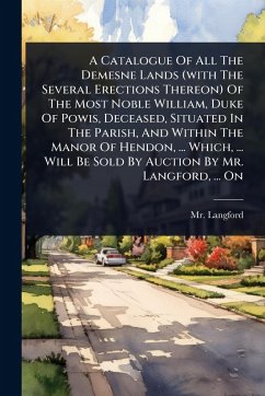 Cover A Catalogue Of All The Demesne Lands (with The Several Erections Thereon) Of The Most Noble William, Duke Of Powis, Deceased, Situated In The Parish, And Within The Manor Of Hendon, ... Which, ... Will Be Sold By Auction By Mr. Langford, ... On