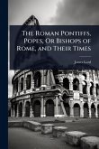 The Roman Pontiffs, Popes, Or Bishops of Rome, and Their Times The Roman Pontiffs, Popes, Or Bishops of Rome, and Their Times