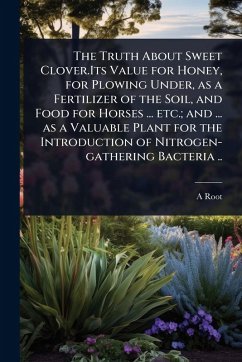The Truth About Sweet Clover.Its Value for Honey, for Plowing Under, as a Fertilizer of the Soil, and Food for Horses ... etc.; and ... as a Valuable Plant for the Introduction of Nitrogen-gathering Bacteria .. - Root, A.