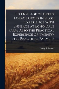 On Ensilage of Green Forage Crops in Silos; Experience With Ensilage at Echo Dale Farm, Also the Practical Experience of Twenty-five Practical Farmers - Stevens, Henry R
