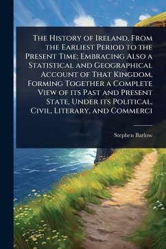 Cover The History of Ireland, From the Earliest Period to the Present Time; Embracing Also a Statistical and Geographical Account of That Kingdom, Forming Together a Complete View of its Past and Present State, Under its Political, Civil, Literary, and Commerci