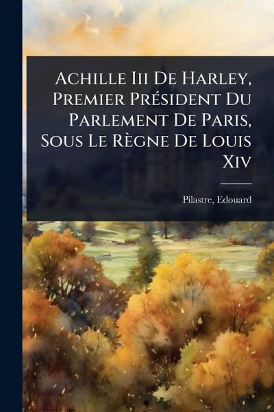 Achille Iii De Harley, Premier PrÃ(c)sident Du Parlement De Paris, Sous Le Règne De Louis Xiv Achille Iii De Harley, Premier PrÃ(c)sident Du Parlement De Paris, Sous Le Règne De Louis Xiv