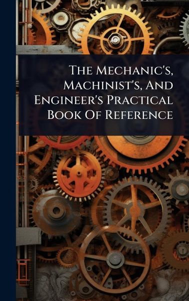 The Mechanic's, Machinist's, And Engineer's Practical Book Of Reference The Mechanic's, Machinist's, And Engineer's Practical Book Of Reference