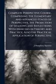Complete Perspective Course, Comprising the Elementary and Advanced Stages of Perspective, the Projection of Shadows and Reflections With Exercises in Theory and Practice; Also the Practical Application of Perspective