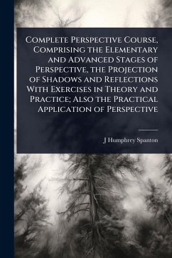 Complete Perspective Course, Comprising the Elementary and Advanced Stages of Perspective, the Projection of Shadows and Reflections With Exercises in Theory and Practice; Also the Practical Application of Perspective - Spanton, J Humphrey