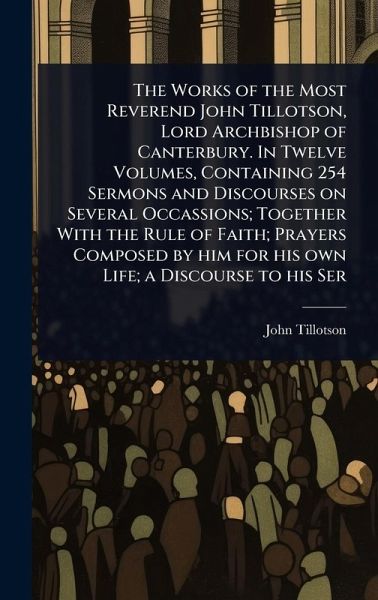 The Works of the Most Reverend John Tillotson, Lord Archbishop of Canterbury. In Twelve Volumes, Containing 254 Sermons and Discourses on Several Occassions; Together With the Rule of Faith; Prayers Composed by him for his own Life; a Discourse to his Ser The Works of the Most Reverend John Tillotson, Lord Archbishop of Canterbury. In Twelve Volumes, Containing 254 Sermons and Discourses on Several Occassions; Together With the Rule of Faith; Prayers Composed by him for his own Life; a Discourse to his Ser