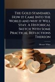 The Gold Standard. How it Came Into the World and why it Will Stay. A Historical Sketch With Some Practical Reflections Thereon The Gold Standard. How it Came Into the World and why it Will Stay. A Historical Sketch With Some Practical Reflections Thereon