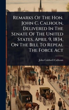 Remarks Of The Hon. John C. Calhoun, Delivered In The Senate Of The United States, April 9, 1834, On The Bill To Repeal The Force Act - Calhoun, John Caldwell
