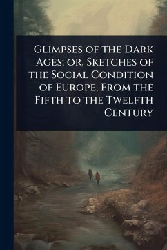 Glimpses of the Dark Ages; or, Sketches of the Social Condition of Europe, From the Fifth to the Twelfth Century Glimpses of the Dark Ages; or, Sketches of the Social Condition of Europe, From the Fifth to the Twelfth Century
