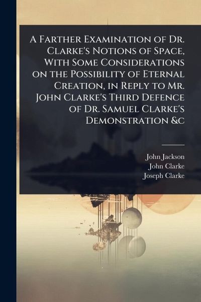 A Farther Examination of Dr. Clarke's Notions of Space, With Some Considerations on the Possibility of Eternal Creation, in Reply to Mr. John Clarke's Third Defence of Dr. Samuel Clarke's Demonstration &c A Farther Examination of Dr. Clarke's Notions of Space, With Some Considerations on the Possibility of Eternal Creation, in Reply to Mr. John Clarke's Third Defence of Dr. Samuel Clarke's Demonstration &c