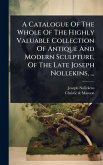 A Catalogue Of The Whole Of The Highly Valuable Collection Of Antique And Modern Sculpture, Of The Late Joseph Nollekins, ... A Catalogue Of The Whole Of The Highly Valuable Collection Of Antique And Modern Sculpture, Of The Late Joseph Nollekins, ...