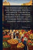 The Spanish Language, as now Spoken and Written; a Complete Theoretical and Practical Grammar Designed for Every Class of Learner With Copious Examples and Exercises