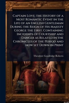 Captain Love; the History of a Most Romantic Event in the Life of an English Gentleman During the Reign of His Majesty George the First. Containing Incidents of Courtship and Danger as Related in the Chronicles of the Period and now set Down in Print - Roberts, Theodore Goodridge
