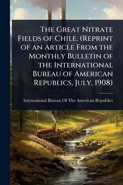 Cover The Great Nitrate Fields of Chile. (Reprint of an Article From the Monthly Bulletin of the International Bureau of American Republics, July, 1908)