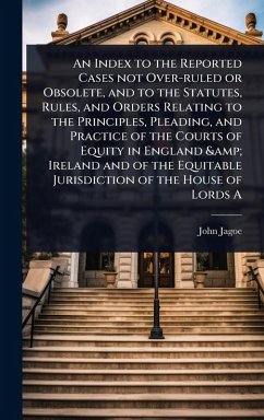 An Index to the Reported Cases not Over-ruled or Obsolete, and to the Statutes, Rules, and Orders Relating to the Principles, Pleading, and Practice of the Courts of Equity in England & Ireland and of the Equitable Jurisdiction of the House of Lords A - Jagoe, John