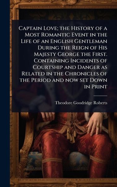 Captain Love; the History of a Most Romantic Event in the Life of an English Gentleman During the Reign of His Majesty George the First. Containing Incidents of Courtship and Danger as Related in the Chronicles of the Period and now set Down in Print