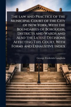 The law and Practice of the Municipal Court of the City of New York, With the Boundaries of Boroughs, Districts and Wards and Also the Latest Decisions Affecting This Court, With Forms and Exhaustive Index - Langbein, George F[rederick]