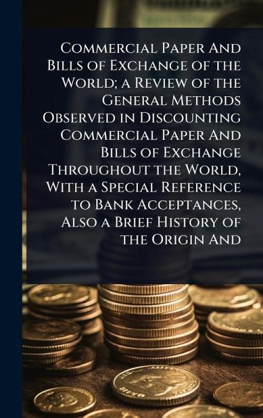Commercial Paper And Bills of Exchange of the World; a Review of the General Methods Observed in Discounting Commercial Paper And Bills of Exchange Throughout the World, With a Special Reference to Bank Acceptances, Also a Brief History of the Origin And Commercial Paper And Bills of Exchange of the World; a Review of the General Methods Observed in Discounting Commercial Paper And Bills of Exchange Throughout the World, With a Special Reference to Bank Acceptances, Also a Brief History of the Origin And