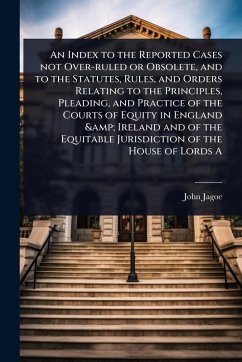 An Index to the Reported Cases not Over-ruled or Obsolete, and to the Statutes, Rules, and Orders Relating to the Principles, Pleading, and Practice of the Courts of Equity in England & Ireland and of the Equitable Jurisdiction of the House of Lords A - Jagoe, John