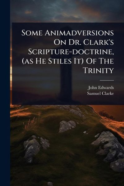 Some Animadversions On Dr. Clark's Scripture-doctrine, (as He Stiles It) Of The Trinity Some Animadversions On Dr. Clark's Scripture-doctrine, (as He Stiles It) Of The Trinity