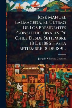 Cover JosÃ(c) Manuel Balmaceda, El Ãšltimo De Los Presidentes Constitucionales De Chile Desde Setiembre 18 De 1886 Hasta Setiembre 18 De 1891...