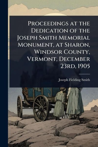Proceedings at the Dedication of the Joseph Smith Memorial Monument, at Sharon, Windsor County, Vermont, December 23rd, 1905 Proceedings at the Dedication of the Joseph Smith Memorial Monument, at Sharon, Windsor County, Vermont, December 23rd, 1905