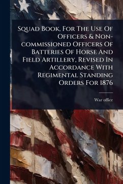 Squad Book, For The Use Of Officers & Non-commissioned Officers Of Batteries Of Horse And Field Artillery, Revised In Accordance With Regimental Standing Orders For 1876 - Office, War