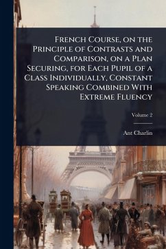 French Course, on the Principle of Contrasts and Comparison, on a Plan Securing, for Each Pupil of a Class Individually, Constant Speaking Combined With Extreme Fluency - Charlin, Ant