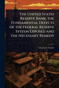 The United States Reserve Bank; the Fundamental Defects of the Federal Reserve System Exposed and the Necessary Remedy - Fowler, Charles N