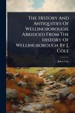The History And Antiquities Of Wellingborough, Abridged From The History Of Wellingborough By J. Cole The History And Antiquities Of Wellingborough, Abridged From The History Of Wellingborough By J. Cole