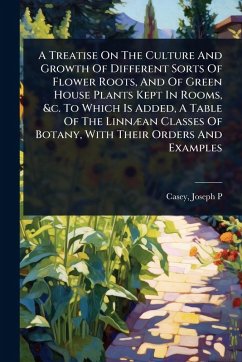 A Treatise On The Culture And Growth Of Different Sorts Of Flower Roots, And Of Green House Plants Kept In Rooms, &c. To Which Is Added, A Table Of The LinnÃ]an Classes Of Botany, With Their Orders And Examples - P, Casey Joseph