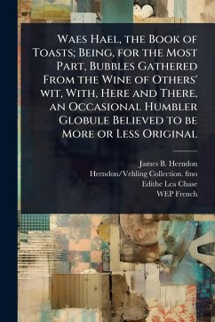 Waes Hael, the Book of Toasts; Being, for the Most Part, Bubbles Gathered From the Wine of Others' wit, With, Here and There, an Occasional Humbler Globule Believed to be More or Less Original - Herndon, James B; Fmo, Herndon/Vehling Collection; Chase, Edithe Lea