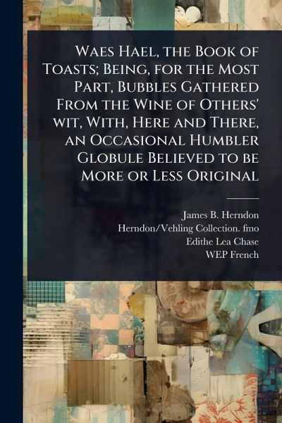Waes Hael, the Book of Toasts; Being, for the Most Part, Bubbles Gathered From the Wine of Others' wit, With, Here and There, an Occasional Humbler Globule Believed to be More or Less Original Waes Hael, the Book of Toasts; Being, for the Most Part, Bubbles Gathered From the Wine of Others' wit, With, Here and There, an Occasional Humbler Globule Believed to be More or Less Original