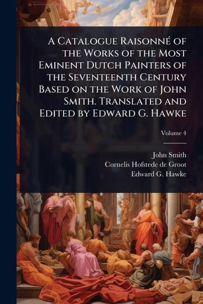 A Catalogue RaisonnÃ(c) of the Works of the Most Eminent Dutch Painters of the Seventeenth Century Based on the Work of John Smith. Translated and Edited by Edward G. Hawke A Catalogue RaisonnÃ(c) of the Works of the Most Eminent Dutch Painters of the Seventeenth Century Based on the Work of John Smith. Translated and Edited by Edward G. Hawke
