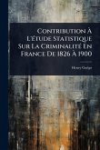 Contribution à L'Ã(c)tude Statistique Sur La CriminalitÃ(c) En France De 1826 à 1900 Contribution à L'Ã(c)tude Statistique Sur La CriminalitÃ(c) En France De 1826 à 1900