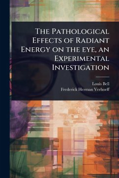 The Pathological Effects of Radiant Energy on the eye, an Experimental Investigation - Bell, Louis; Verhoeff, Frederick Herman
