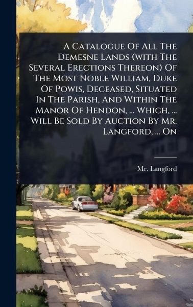 A Catalogue Of All The Demesne Lands (with The Several Erections Thereon) Of The Most Noble William, Duke Of Powis, Deceased, Situated In The Parish, And Within The Manor Of Hendon, ... Which, ... Will Be Sold By Auction By Mr. Langford, ... On A Catalogue Of All The Demesne Lands (with The Several Erections Thereon) Of The Most Noble William, Duke Of Powis, Deceased, Situated In The Parish, And Within The Manor Of Hendon, ... Which, ... Will Be Sold By Auction By Mr. Langford, ... On