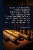 The Titles of Jehovah; a Series of Lectures Preached in Portman Chapel, Baker Street, During Lent 1858. To Which are Added six Lectures on the Christian Race, Preached During Lent 1857 The Titles of Jehovah; a Series of Lectures Preached in Portman Chapel, Baker Street, During Lent 1858. To Which are Added six Lectures on the Christian Race, Preached During Lent 1857
