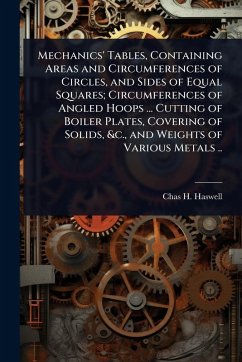 Mechanics' Tables, Containing Areas and Circumferences of Circles, and Sides of Equal Squares; Circumferences of Angled Hoops ... Cutting of Boiler Plates, Covering of Solids, &c., and Weights of Various Metals .. - Haswell, Chas H