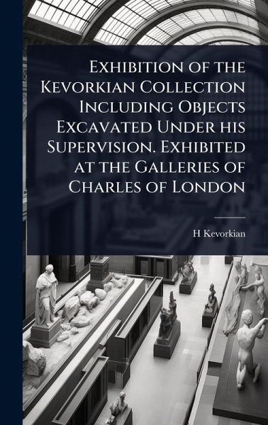 Exhibition of the Kevorkian Collection Including Objects Excavated Under his Supervision. Exhibited at the Galleries of Charles of London Exhibition of the Kevorkian Collection Including Objects Excavated Under his Supervision. Exhibited at the Galleries of Charles of London