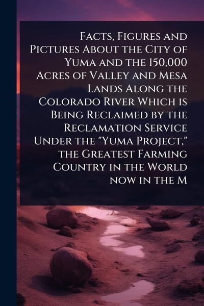 Facts, Figures and Pictures About the City of Yuma and the 150,000 Acres of Valley and Mesa Lands Along the Colorado River Which is Being Reclaimed by the Reclamation Service Under the 