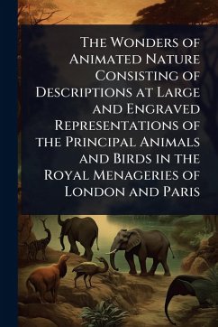 The Wonders of Animated Nature Consisting of Descriptions at Large and Engraved Representations of the Principal Animals and Birds in the Royal Menageries of London and Paris The Wonders of Animated Nature Consisting of Descriptions at Large and Engraved Representations of the Principal Animals and Birds in the Royal Menageries of London and Paris