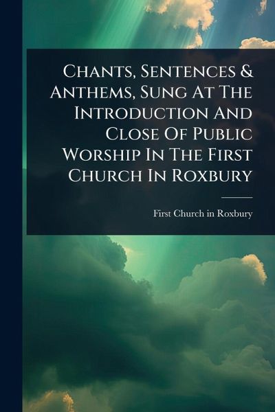 Chants, Sentences & Anthems, Sung At The Introduction And Close Of Public Worship In The First Church In Roxbury Chants, Sentences & Anthems, Sung At The Introduction And Close Of Public Worship In The First Church In Roxbury