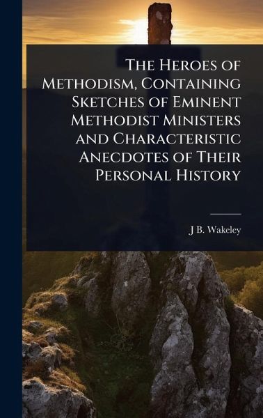 The Heroes of Methodism, Containing Sketches of Eminent Methodist Ministers and Characteristic Anecdotes of Their Personal History The Heroes of Methodism, Containing Sketches of Eminent Methodist Ministers and Characteristic Anecdotes of Their Personal History
