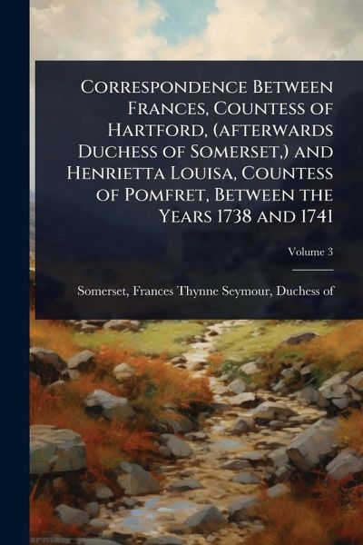 Correspondence Between Frances, Countess of Hartford, (afterwards Duchess of Somerset, ) and Henrietta Louisa, Countess of Pomfret, Between the Years 1738 and 1741