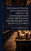 The Form Of Prayer, And Ceremonies, Used At The Consecration Of Churches, Chapels, And Burial Grounds [ed. By C.c. Clarke.]