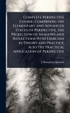 Complete Perspective Course, Comprising the Elementary and Advanced Stages of Perspective, the Projection of Shadows and Reflections With Exercises in Theory and Practice; Also the Practical Application of Perspective